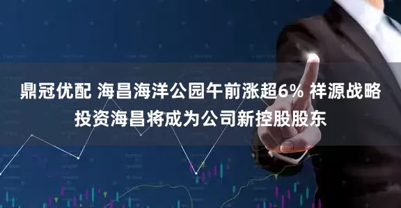 鼎冠优配 海昌海洋公园午前涨超6% 祥源战略投资海昌将成为公司新控股股东