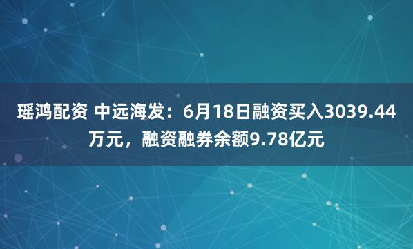 瑶鸿配资 中远海发：6月18日融资买入3039.44万元，融资融券余额9.78亿元