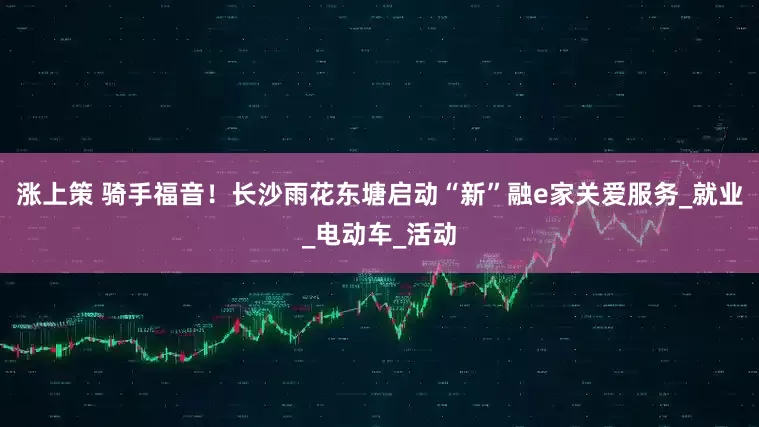 涨上策 骑手福音！长沙雨花东塘启动“新”融e家关爱服务_就业_电动车_活动