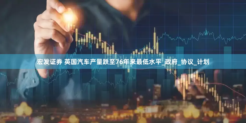 宏发证券 英国汽车产量跌至76年来最低水平_政府_协议_计划