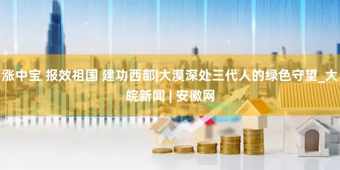 涨中宝 报效祖国 建功西部|大漠深处三代人的绿色守望_大皖新闻 | 安徽网