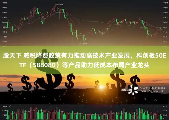 股天下 减税降费政策有力推动高技术产业发展，科创板50ETF（588080）等产品助力低成本布局产业龙头