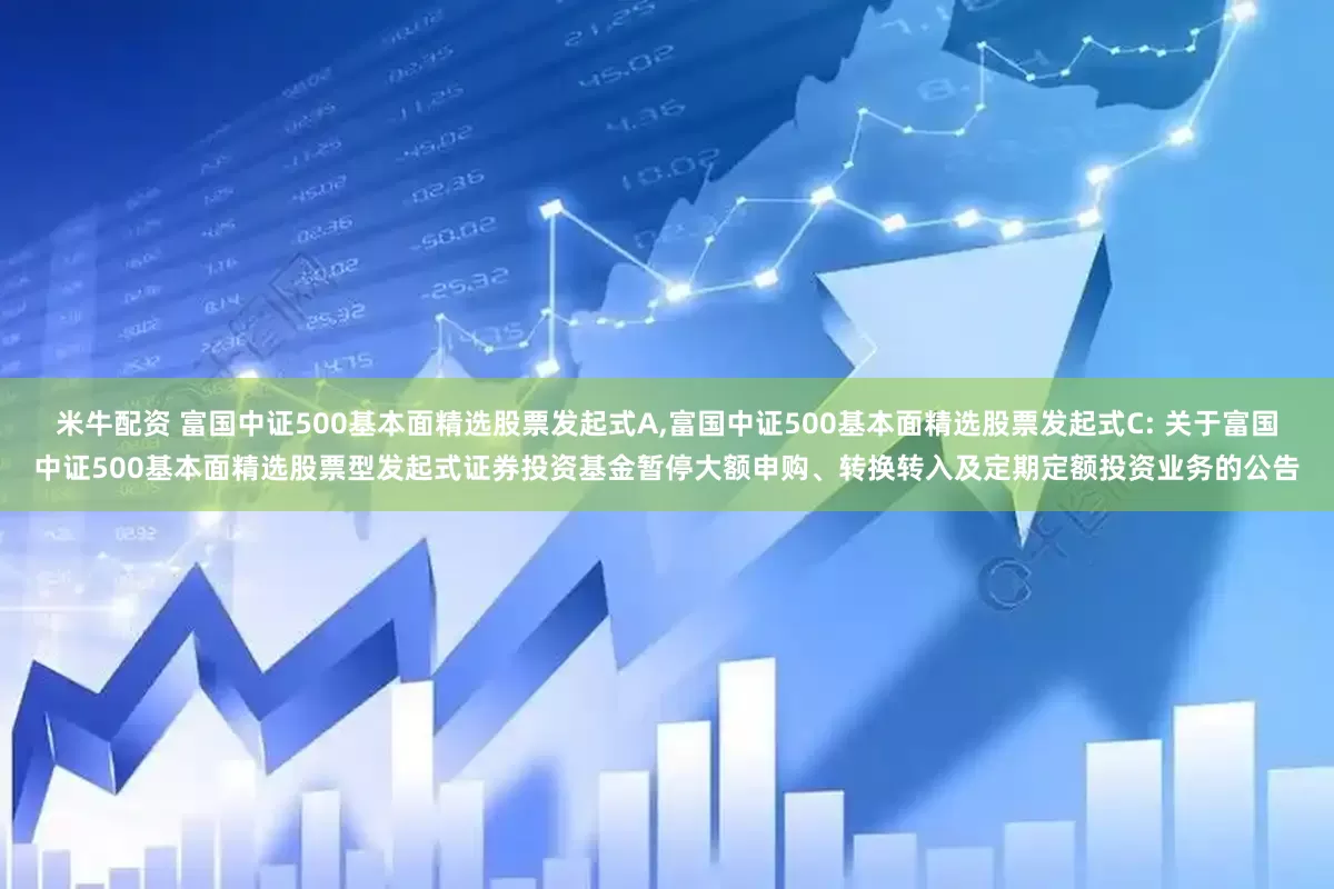 米牛配资 富国中证500基本面精选股票发起式A,富国中证500基本面精选股票发起式C: 关于富国中证500基本面精选股票型发起式证券投资基金暂停大额申购、转换转入及定期定额投资业务的公告