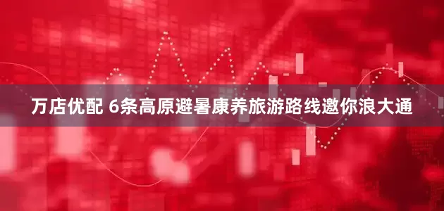 万店优配 6条高原避暑康养旅游路线邀你浪大通