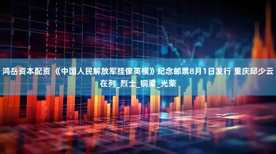 鸿岳资本配资 《中国人民解放军挂像英模》纪念邮票8月1日发行 重庆邱少云在列_烈士_铜梁_光荣