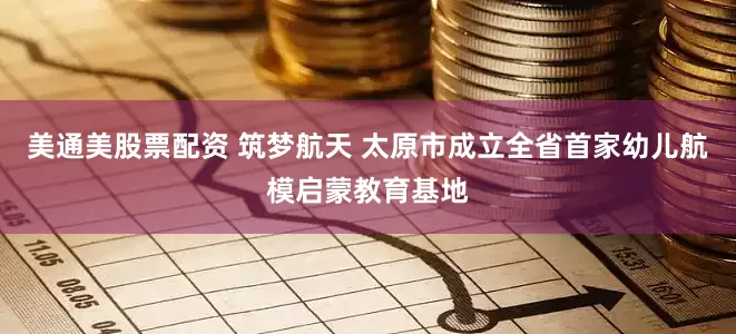 美通美股票配资 筑梦航天 太原市成立全省首家幼儿航模启蒙教育基地