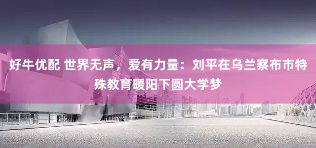 好牛优配 世界无声，爱有力量：刘平在乌兰察布市特殊教育暖阳下圆大学梦