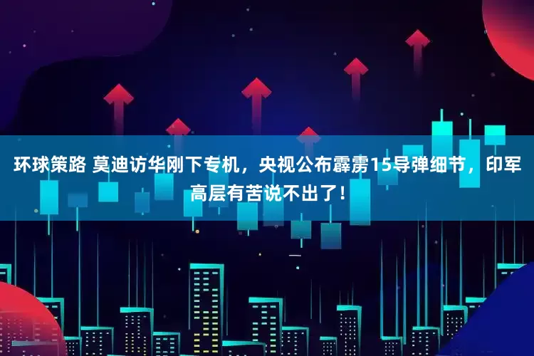 环球策路 莫迪访华刚下专机，央视公布霹雳15导弹细节，印军高层有苦说不出了！
