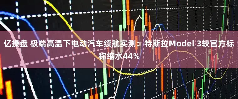 亿操盘 极端高温下电动汽车续航实测：特斯拉Model 3较官方标称缩水44%
