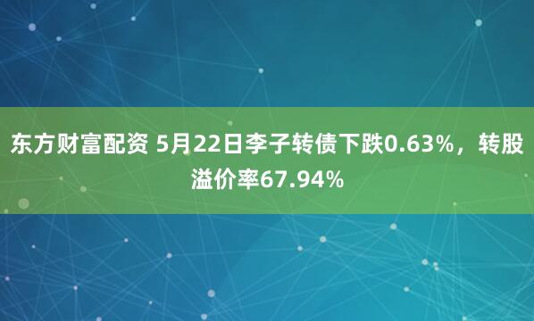 东方财富配资 5月22日李子转债下跌0.63%，转股溢价率67.94%