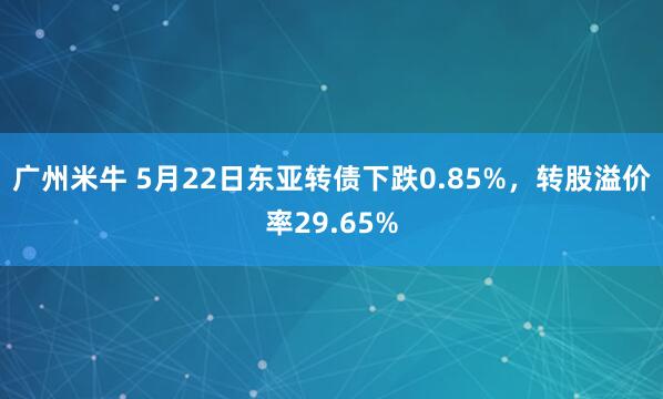 广州米牛 5月22日东亚转债下跌0.85%，转股溢价率29.65%