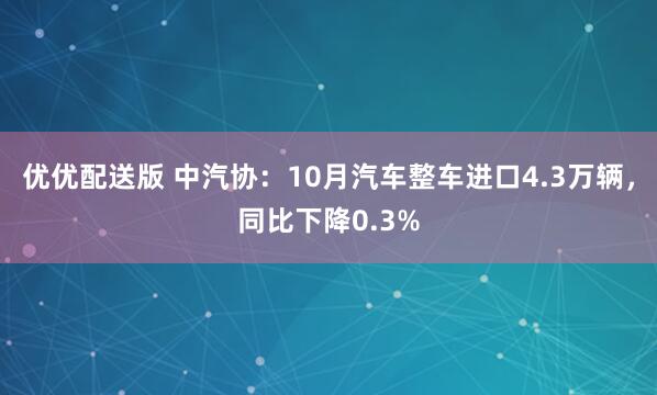 优优配送版 中汽协：10月汽车整车进口4.3万辆，同比下降0.3%