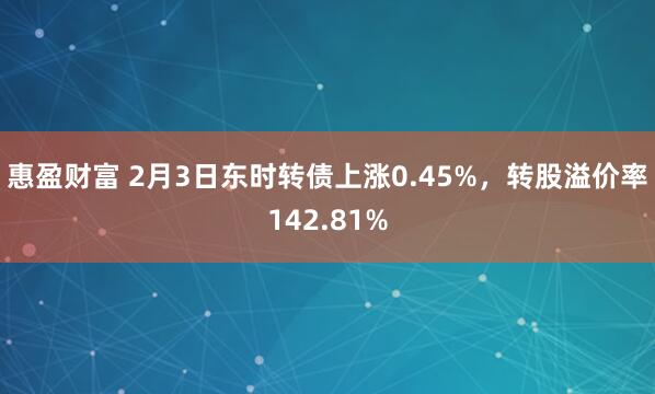 惠盈财富 2月3日东时转债上涨0.45%，转股溢价率142.81%