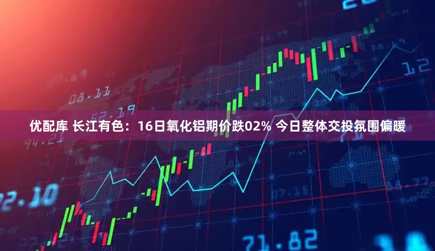 优配库 长江有色：16日氧化铝期价跌02% 今日整体交投氛围偏暖