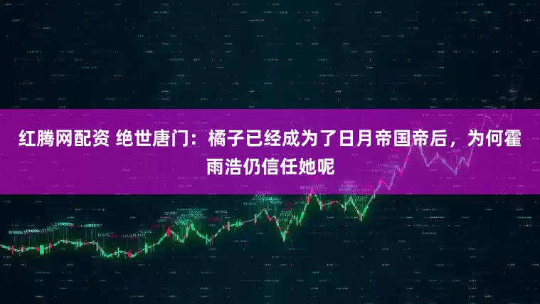 红腾网配资 绝世唐门：橘子已经成为了日月帝国帝后，为何霍雨浩仍信任她呢