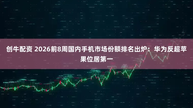 创牛配资 2026前8周国内手机市场份额排名出炉:华为反超苹果位居第一