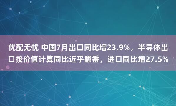 优配无忧 中国7月出口同比增23.9%，半导体出口按价值计算同比近乎翻番，进口同比增27.5%