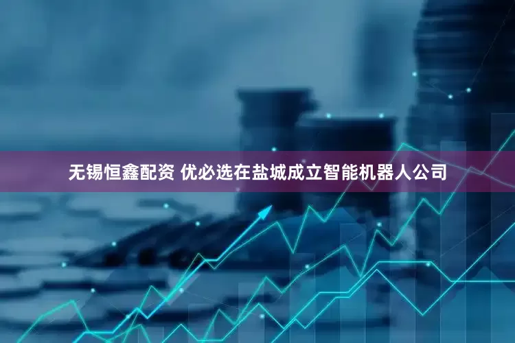 无锡恒鑫配资 优必选在盐城成立智能机器人公司